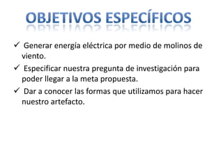  Generar energía eléctrica por medio de molinos de
 viento.
 Especificar nuestra pregunta de investigación para
 poder llegar a la meta propuesta.
 Dar a conocer las formas que utilizamos para hacer
 nuestro artefacto.
 