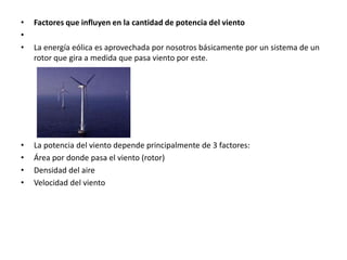 •   Factores que influyen en la cantidad de potencia del viento
•
•   La energía eólica es aprovechada por nosotros básicamente por un sistema de un
    rotor que gira a medida que pasa viento por este.




•   La potencia del viento depende principalmente de 3 factores:
•   Área por donde pasa el viento (rotor)
•   Densidad del aire
•   Velocidad del viento
 