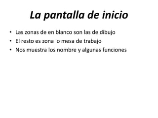 La pantalla de inicio
• Las zonas de en blanco son las de dibujo
• El resto es zona o mesa de trabajo
• Nos muestra los nombre y algunas funciones
 