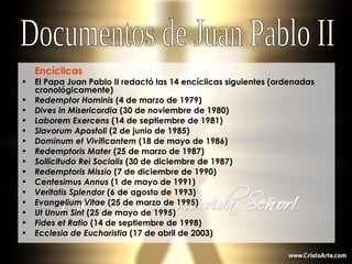 Encíclicas   El Papa Juan Pablo II redactó las 14 encíclicas siguientes (ordenadas cronológicamente) Redemptor Hominis  (4 de marzo de 1979) Dives in Misericordia  (30 de noviembre de 1980) Laborem Exercens  (14 de septiembre de 1981) Slavorum Apostoli  (2 de junio de 1985) Dominum et Vivificantem  (18 de mayo de 1986) Redemptoris Mater  (25 de marzo de 1987) Sollicitudo Rei Socialis  (30 de diciembre de 1987) Redemptoris Missio  (7 de diciembre de 1990) Centesimus Annus  (1 de mayo de 1991) Veritatis Splendor  (6 de agosto de 1993) Evangelium Vitae  (25 de marzo de 1995) Ut Unum Sint  (25 de mayo de 1995) Fides et Ratio  (14 de septiembre de 1998) Ecclesia de Eucharistia  (17 de abril de 2003) Documentos de Juan Pablo II 