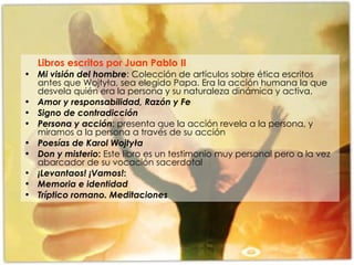 Libros escritos por Juan Pablo II   Mi visión del hombre : Colección de artículos sobre ética escritos antes que Wojtyła, sea elegido Papa. Era la acción humana la que desvela quién era la persona y su naturaleza dinámica y activa. Amor y responsabilidad, Razón y Fe Signo de contradicción Persona y acción : presenta que la acción revela a la persona, y miramos a la persona a través de su acción Poesías de Karol Wojtyła Don y misterio :  Este libro es un testimonio muy personal pero a la vez abarcador de su vocación sacerdotal ¡Levantaos! ¡Vamos! : Memoria e identidad Tríptico romano. Meditaciones 
