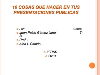 10 COSAS QUE HACER EN TUS
PRESENTACIONES PUBLICAS
 Por: Grado:
 Juan Pablo Gómez llano 7-
B
 Prof. :
 Alba I. Giraldo
 IETISD
 2013
 