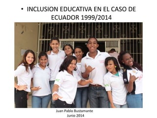 • INCLUSION EDUCATIVA EN EL CASO DE
ECUADOR 1999/2014
Juan Pablo Bustamante
Junio 2014
 