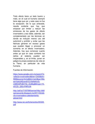 Todo efecto tiene un lado bueno y
malo, en el cual el humano siempre
tiene algo que ver, y este caso no fue
la excepción. De lo que antecede,
resulta evidente que hay que
empezar por limitar y reducir las
emisiones de los gases de efecto
invernadero y eso debe, además, ser
complementado por las técnicas en
donde se incluyan menos uso del
automóvil y prohibir y evitar que las
fabricas generen en exceso gases
que pueden llegar a provocar un
aumento en el efecto invernadero.
Además, hay que comenzar cuanto
antes ya que en caso contrario los
daños al sistema pueden ser
irreparables y, en el límite, poner en
peligro la propia existencia de vida en
la Tierra, en particular de vida
humana.
Fuentes de Información:
https://www.google.com.mx/search?q
=efecto+invernadero&biw=1242&bih=
566&source=lnms&tbm=isch&sa=X&v
ed=0ahUKEwin6YCI1NrNAhVS-
mMKHZPzBVYQ_AUIBigB#imgrc=YL
dCCZr_QSL4YM%3A
http://adf.ly/7150796/banner/http://elbl
ogmasverde.blogspot.mx/2011/04/efe
cto-invernadero-calentamiento-
global.html
http://www.rac.es/ficheros/doc/00328.
pdf
 