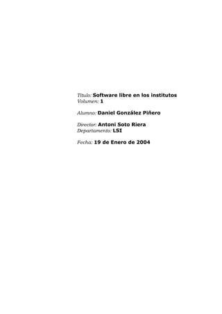Título: Software libre en los institutos
Volumen: 1
Alumno: Daniel González Piñero
Director: Antoni Soto Riera
Departamento: LSI
Fecha: 19 de Enero de 2004
 