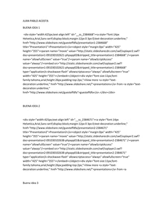 JUAN PABLO ACOSTA

BUENA IDEA 1

 <div style="width:425px;text-align:left" id="__ss_2384668"><a style="font:14px
Helvetica,Arial,Sans-serif;display:block;margin:12px 0 3px 0;text-decoration:underline;"
href="http://www.slideshare.net/guesteffdfa/presentation1-2384668"
title="Presentation1">Presentation1</a><object style="margin:0px" width="425"
height="355"><param name="movie" value=/slideshow/juan-pablo-acosta/2493104/"http:/static.slidesharecdn.com/swf/ssplayer2.swf
doc=presentation1-091030102621-phpapp02&stripped_title=presentation1-2384668" /><param
name="allowFullScreen" value="true"/><param name="allowScriptAccess"
value="always"/><embed src=/slideshow/juan-pablo-acosta/2493104/"http:/static.slidesharecdn.com/swf/ssplayer2.swf
doc=presentation1-091030102621-phpapp02&stripped_title=presentation1-2384668"
type="application/x-shockwave-flash" allowscriptaccess="always" allowfullscreen="true"
width="425" height="355"></embed></object><div style="font-size:11px;font-
family:tahoma,arial;height:26px;padding-top:2px;">View more <a style="text-
decoration:underline;" href="http://www.slideshare.net/">presentations</a> from <a style="text-
decoration:underline;"
href="http://www.slideshare.net/guesteffdfa">guesteffdfa</a>.</div></div>



BUENA IDEA 2



<div style="width:425px;text-align:left" id="__ss_2384671"><a style="font:14px
Helvetica,Arial,Sans-serif;display:block;margin:12px 0 3px 0;text-decoration:underline;"
href="http://www.slideshare.net/guesteffdfa/presentation2-2384671"
title="Presentation2">Presentation2</a><object style="margin:0px" width="425"
height="355"><param name="movie" value=/slideshow/juan-pablo-acosta/2493104/"http:/static.slidesharecdn.com/swf/ssplayer2.swf
doc=presentation2-091030102638-phpapp01&stripped_title=presentation2-2384671" /><param
name="allowFullScreen" value="true"/><param name="allowScriptAccess"
value="always"/><embed src=/slideshow/juan-pablo-acosta/2493104/"http:/static.slidesharecdn.com/swf/ssplayer2.swf
doc=presentation2-091030102638-phpapp01&stripped_title=presentation2-2384671"
type="application/x-shockwave-flash" allowscriptaccess="always" allowfullscreen="true"
width="425" height="355"></embed></object><div style="font-size:11px;font-
family:tahoma,arial;height:26px;padding-top:2px;">View more <a style="text-
decoration:underline;" href="http://www.slideshare.net/">presentations</a> from <a



Buena idea 3
 