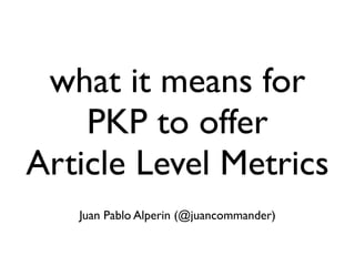 what it means for
PKP to offer
Article Level Metrics
Juan Pablo Alperin (@juancommander)

 