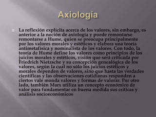    La reflexión explícita acerca de los valores, sin embargo, es
    anterior a la noción de axiología y puede remontarse
    remontarse a Hume, quien se preocupa principalmente
    por los valores morales y estéticos y elabora una teoría
    antimetafísica y nominalista de los valores. Con todo, la
    teoría de Hume define los valores como principios de los
    juicios morales y estéticos, visión que será criticada por
    Friedrich Nietzsche y su concepción genealógica de los
    valores, según la cual no sólo los juicios estéticos y
    morales dependen de valores, sino que hasta las verdades
    científicas y las observaciones cotidianas responden a
    ciertos vale monda valores y formas de valorar. Por otro
    lado, también Marx utiliza un concepto económico de
    valor para fundamentar en buena medida sus críticas y
    análisis socioeconómicos
 
