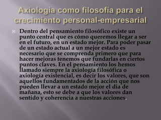    Dentro del pensamiento filosófico existe un
    punto central que es cómo queremos llegar a ser
    en el futuro, en un estado mejor. Para poder pasar
    de un estado actual a un mejor estado es
    necesario que se comprenda primero que para
    hacer mejoras tenemos que fundarlas en ciertos
    puntos claves. En el pensamiento los hemos
    llamado siempre la axiología filosófica o
    axiología existencial, es decir los valores, que son
    aquellos fundamentados de la acción que nos
    pueden llevar a un estado mejor el dia de
    mañana, esto se debe a que los valores dan
    sentido y coherencia a nuestras acciones.
 