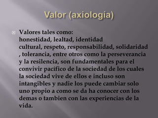    Valores tales como:
    honestidad, lealtad, identidad
    cultural, respeto, responsabilidad, solidaridad
    , tolerancia, entre otros como la perseverancia
    y la resilencia, son fundamentales para el
    convivir pacífico de la sociedad de los cuales
    la sociedad vive de ellos e incluso son
    intangibles y nadie los puede cambiar solo
    uno propio a como se da ha conocer con los
    demas o tambien con las experiencias de la
    vida.
 