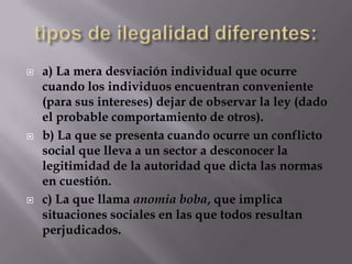   a) La mera desviación individual que ocurre
    cuando los individuos encuentran conveniente
    (para sus intereses) dejar de observar la ley (dado
    el probable comportamiento de otros).
   b) La que se presenta cuando ocurre un conflicto
    social que lleva a un sector a desconocer la
    legitimidad de la autoridad que dicta las normas
    en cuestión.
   c) La que llama anomia boba, que implica
    situaciones sociales en las que todos resultan
    perjudicados.
 