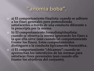    a) El comportamiento finalista: cuando se adhiere
    a los fines generales pero pretendiendo
    satisfacerlos a través de una conducta diferente a
    la prescripta por la norma.
   b) El comportamiento formalista/ritualista:
    cuando se observa la norma ignorando los fines a
    la que ella sirve (aun cuando tal comportamiento
    frustre los fines). Estos comportamientos
    distinguen a la conducta típicamente burocrática.
   c) El comportamiento "chicanero": cuando se
    aprovechan los intersticios de las normas para
    satisfacer fines personales (aun cuando ello
    frustre los objetivos del conjunto).
 