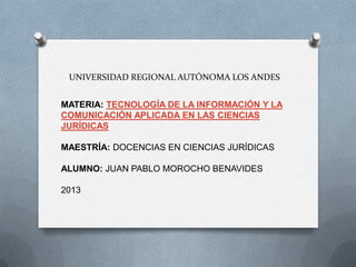 UNIVERSIDAD REGIONAL AUTÓNOMA LOS ANDES
MATERIA: TECNOLOGÍA DE LA INFORMACIÓN Y LA
COMUNICACIÓN APLICADA EN LAS CIENCIAS
JURÍDICAS
MAESTRÍA: DOCENCIAS EN CIENCIAS JURÍDICAS
ALUMNO: JUAN PABLO MOROCHO BENAVIDES
2013
 