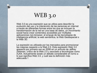 WEB 3.0
Web 3.0 es una expresión que se utiliza para describir la
evolución del uso y la interacción de las personas en internet
a través de diferentes formas entre los que se incluyen la
transformación de la red en una base de datos, un movimiento
social hacia crear contenidos accesibles por múltiples
aplicaciones non-browser, el empuje de las tecnologías de
inteligencia artificial, la web semántica, la Web Geoespacial o
la Web 3D.
La expresión es utilizada por los mercados para promocionar
las mejoras respecto a la Web 2.0. Esta expresión Web 3.0
apareció por primera vez en 2006 en un artículo de Jeffrey
Zeldman, crítico de la Web 2.0 y asociado a tecnologías como
AJAX. Actualmente existe un debate considerable en torno a
lo que significa Web 3.0, y cuál sea la definición más
adecuada.1
 