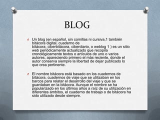 BLOG
O Un blog (en español, sin comillas ni cursiva,1 también
bitácora digital, cuaderno de
bitácora, ciberbitácora, ciberdiario, o weblog 1 ) es un sitio
web periódicamente actualizado que recopila
cronológicamente textos o artículos de uno o varios
autores, apareciendo primero el más reciente, donde el
autor conserva siempre la libertad de dejar publicado lo
que crea pertinente.
O El nombre bitácora está basado en los cuadernos de
bitácora, cuadernos de viaje que se utilizaban en los
barcos para relatar el desarrollo del viaje y que se
guardaban en la bitácora. Aunque el nombre se ha
popularizado en los últimos años a raíz de su utilización en
diferentes ámbitos, el cuaderno de trabajo o de bitácora ha
sido utilizado desde siempre.
 