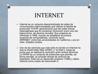 INTERNET
O Internet es un conjunto descentralizado de redes de
comunicación interconectadas que utilizan la familia de
protocolos TCP/IP, garantizando que las redes físicas
heterogéneas que la componen funcionen como una red
lógica única, de alcance mundial. Sus orígenes se
remontan a 1969, cuando se estableció la primera
conexión de computadoras, conocida como
ARPANET, entre tres universidades en California y una en
Utah, Estados Unidos.
O Uno de los servicios que más éxito ha tenido en Internet ha
sido la World Wide Web (WWW, o "la Web"), hasta tal
punto que es habitual la confusión entre ambos términos.
La WWW es un conjunto de protocolos que permite, de
forma sencilla, la consulta remota de archivos de
hipertexto. Ésta fue un desarrollo posterior (1990) y utiliza
Internet como medio de transmisión.3
 