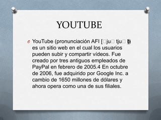 YOUTUBE
O YouTube (pronunciación AFI [ˈjuˈtjuˈb])
es un sitio web en el cual los usuarios
pueden subir y compartir vídeos. Fue
creado por tres antiguos empleados de
PayPal en febrero de 2005.4 En octubre
de 2006, fue adquirido por Google Inc. a
cambio de 1650 millones de dólares y
ahora opera como una de sus filiales.
 
