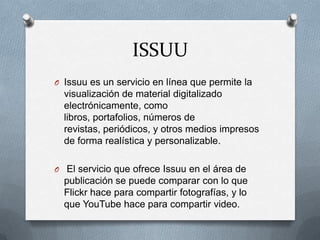 ISSUU
O Issuu es un servicio en línea que permite la
visualización de material digitalizado
electrónicamente, como
libros, portafolios, números de
revistas, periódicos, y otros medios impresos
de forma realística y personalizable.
O El servicio que ofrece Issuu en el área de
publicación se puede comparar con lo que
Flickr hace para compartir fotografías, y lo
que YouTube hace para compartir video.
 