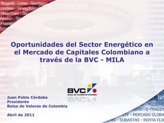 Oportunidades del Sector Energético en el Mercado de Capitales Colombiano a través de la BVC - MILA Juan Pablo Córdoba Presidente Bolsa de Valores de Colombia Abril de 2011 