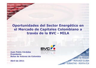 Oportunidades del Sector Energético en
  el Mercado de Capitales Colombiano a
         través de la BVC - MILA




Juan Pablo Córdoba
Presidente
Bolsa de Valores de Colombia

Abril de 2011
 