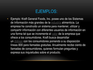 EJEMPLOS:
• Ejemplo: Kraft General Foods, Inc. posee uno de los Sistemas
  de Información más grandes de la industria alimenticia. La
  empresa ha construido un sistema para mantener, utilizar y
  compartir información con diferentes usuarios de información en
  una forma tal que se incremente el valor de la empresa que
  ofrece a los consumidores. Kraft busca desarrollar
  un diálogo con los consumidores poniendo a su disposición
  líneas 800 para llamadas gratuitas. Anualmente recibe ciento de
  llamadas de consumidores, quienes formulan preguntas y
  expresa sus inquietudes sobre el producto.
 