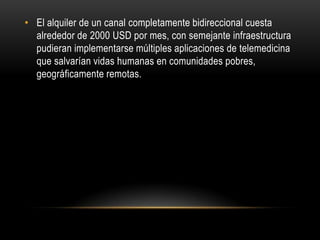 • El alquiler de un canal completamente bidireccional cuesta
  alrededor de 2000 USD por mes, con semejante infraestructura
  pudieran implementarse múltiples aplicaciones de telemedicina
  que salvarían vidas humanas en comunidades pobres,
  geográficamente remotas.
 
