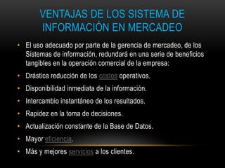 VENTAJAS DE LOS SISTEMA DE
       INFORMACIÓN EN MERCADEO
• El uso adecuado por parte de la gerencia de mercadeo, de los
  Sistemas de información, redundará en una serie de beneficios
  tangibles en la operación comercial de la empresa:
• Drástica reducción de los costos operativos.
• Disponibilidad inmediata de la información.
• Intercambio instantáneo de los resultados.
• Rapidez en la toma de decisiones.
• Actualización constante de la Base de Datos.
• Mayor eficiencia.
• Más y mejores servicios a los clientes.
 