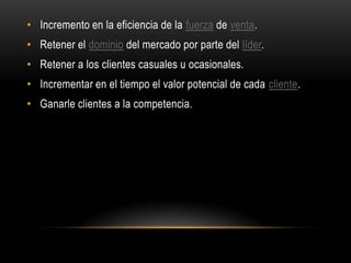 • Incremento en la eficiencia de la fuerza de venta.
• Retener el dominio del mercado por parte del líder.
• Retener a los clientes casuales u ocasionales.
• Incrementar en el tiempo el valor potencial de cada cliente.
• Ganarle clientes a la competencia.
 
