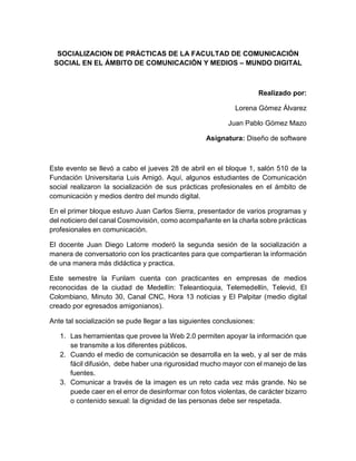 SOCIALIZACION DE PRÁCTICAS DE LA FACULTAD DE COMUNICACIÓN
SOCIAL EN EL ÁMBITO DE COMUNICACIÓN Y MEDIOS – MUNDO DIGITAL
Realizado por:
Lorena Gómez Álvarez
Juan Pablo Gómez Mazo
Asignatura: Diseño de software
Este evento se llevó a cabo el jueves 28 de abril en el bloque 1, salón 510 de la
Fundación Universitaria Luis Amigó. Aquí, algunos estudiantes de Comunicación
social realizaron la socialización de sus prácticas profesionales en el ámbito de
comunicación y medios dentro del mundo digital.
En el primer bloque estuvo Juan Carlos Sierra, presentador de varios programas y
del noticiero del canal Cosmovisión, como acompañante en la charla sobre prácticas
profesionales en comunicación.
El docente Juan Diego Latorre moderó la segunda sesión de la socialización a
manera de conversatorio con los practicantes para que compartieran la información
de una manera más didáctica y practica.
Este semestre la Funlam cuenta con practicantes en empresas de medios
reconocidas de la ciudad de Medellín: Teleantioquia, Telemedellín, Televid, El
Colombiano, Minuto 30, Canal CNC, Hora 13 noticias y El Palpitar (medio digital
creado por egresados amigonianos).
Ante tal socialización se pude llegar a las siguientes conclusiones:
1. Las herramientas que provee la Web 2.0 permiten apoyar la información que
se transmite a los diferentes públicos.
2. Cuando el medio de comunicación se desarrolla en la web, y al ser de más
fácil difusión, debe haber una rigurosidad mucho mayor con el manejo de las
fuentes.
3. Comunicar a través de la imagen es un reto cada vez más grande. No se
puede caer en el error de desinformar con fotos violentas, de carácter bizarro
o contenido sexual: la dignidad de las personas debe ser respetada.
 