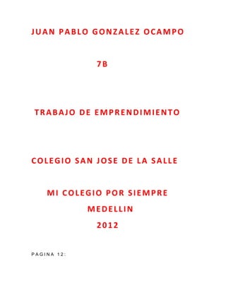 JUAN PABLO GONZALEZ OCAMPO


              7B




TRABAJO DE EMPRENDIMIENTO




COLEGIO SAN JOSE DE LA SALLE


    MI COLEGIO POR SIEMPRE
             MEDELLIN
              2012


PAGINA 12:
 