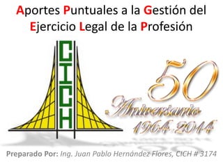 Aportes Puntuales a la Gestión del
Ejercicio Legal de la Profesión
Preparado Por: Ing. Juan Pablo Hernández Flores, CICH # 3174
 