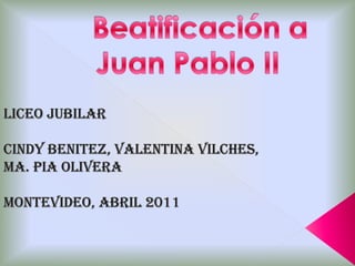 Beatificación a Juan Pablo II LICEO JUBILAR  CINDY BENITEZ, VALENTINA VILCHES, MA. PIA OLIVERA MONTEVIDEO, ABRIL 2011 