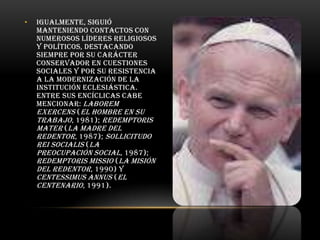 •

Igualmente, siguió
manteniendo contactos con
numerosos líderes religiosos
y políticos, destacando
siempre por su carácter
conservador en cuestiones
sociales y por su resistencia
a la modernización de la
institución eclesiástica.
Entre sus encíclicas cabe
mencionar: Laborem
exercens (El hombre en su
trabajo, 1981); Redemptoris
mater (La madre del
Redentor, 1987); Sollicitudo
rei socialis (La
preocupación social , 1987);
Redemptoris missio (La misión
del Redentor, 1990) y
Centessimus annus (El
centenario , 1991).

 