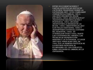 •

Entre sus exhortaciones y
cartas apostólicas destacan
Catechesi tradendae (Sobre la
catequesis, hoy, 1979); Familiaris
consortio (La familia, 1981);
Salvifici doloris (El dolor
salvífico, 1984); Reconciliato et
paenitentia (Reconciliación y
penitencia, 1984); Mulieris
dignitatem (La dignidad de la
mujer, 1988); Christifidelis laici
(Los fieles cristianos, 1988) y
Redemptoris custos (El custodio
del Redentor, 1989). En
Evangelium vitae (1995), trató
las cuestiones del aborto, las
técnicas de reproducción
asistida y la eutanasia. Ut unum
sint (Que todos sean uno), de
1995, fue la primera encíclica de
la historia dedicada al
ecumenismo. En 1994 publicó el
libro Cruzando el umbral de la
esperanza.

 