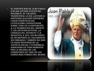 •

El pontificado de Juan Pablo
II no ha estado exento de
polémica. Su talante
tradicional le ha llevado a
sostener algunos enfoques
característicos del
catolicismo conservador,
sobre todo en lo referente
a la prohibición del aborto
y los anticonceptivos, la
condena del divorcio y la
negativa a que las mujeres
se incorporen al sacerdocio.
Sin embargo, también ha sido
un gran defensor de la
justicia social y económica,
abogando en todo momento
por la mejora de las
condiciones de vida en los
países más pobres del mundo.

 