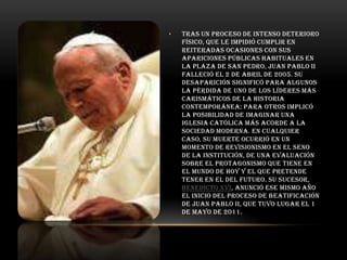 •

Tras un proceso de intenso deterioro
físico, que le impidió cumplir en
reiteradas ocasiones con sus
apariciones públicas habituales en
la plaza de San Pedro, Juan Pablo II
falleció el 2 de abril de 2005. Su
desaparición significó para algunos
la pérdida de uno de los líderes más
carismáticos de la historia
contemporánea; para otros implicó
la posibilidad de imaginar una
Iglesia católica más acorde a la
sociedad moderna. En cualquier
caso, su muerte ocurrió en un
momento de revisionismo en el seno
de la institución, de una evaluación
sobre el protagonismo que tiene en
el mundo de hoy y el que pretende
tener en el del futuro. Su sucesor,
Benedicto XVI, anunció ese mismo año
el inicio del proceso de beatificación
de Juan Pablo II, que tuvo lugar el 1
de mayo de 2011.

 