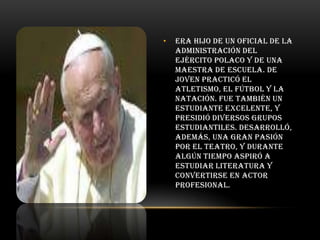 •

Era hijo de un oficial de la
administración del
Ejército polaco y de una
maestra de escuela. De
joven practicó el
atletismo, el fútbol y la
natación. Fue también un
estudiante excelente, y
presidió diversos grupos
estudiantiles. Desarrolló,
además, una gran pasión
por el teatro, y durante
algún tiempo aspiró a
estudiar Literatura y
convertirse en actor
profesional.

 