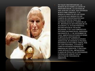•

En tales circunstancias, la
muerte de su padre le causó un
profundo dolor. La lectura de
San Juan de la Cruz, que entonces
buscó como consuelo, y la
heroica conducta de los curas
católicos que morían en los
campos de concentración nazi
fueron decisivas para que
decidiera seguir el camino de la
fe. Mientras se recuperaba de un
accidente, el futuro pontífice
decidió seguir su vocación
religiosa, y en 1942 comenzó sus
estudios sacerdotales. Ordenado
sacerdote el 1.º de noviembre de
1946, amplió sus estudios en Roma
y obtuvo el doctorado en
Teología en el Pontifico Ateneo
Angelicum. De regreso a Polonia,
desarrolló una doble tarea, por
un lado pastoral, llevada a
cabo en diversas parroquias
obreras de Cracovia, y por otro
lado intelectual, impartiendo
clases de Ética en la Universidad
Católica de Lublin y en la
Facultad de Teología de
Cracovia.

 