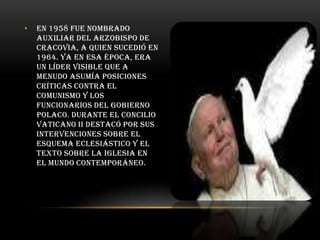 •

En 1958 fue nombrado
auxiliar del arzobispo de
Cracovia, a quien sucedió en
1964. Ya en esa época, era
un líder visible que a
menudo asumía posiciones
críticas contra el
comunismo y los
funcionarios del gobierno
polaco. Durante el Concilio
Vaticano II destacó por sus
intervenciones sobre el
esquema eclesiástico y el
texto sobre la Iglesia en
el mundo contemporáneo.

 