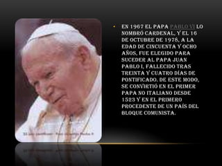 •

En 1967 el Papa Pablo VI lo
nombró cardenal, y el 16
de octubre de 1978, a la
edad de cincuenta y ocho
años, fue elegido para
suceder al papa Juan
Pablo I, fallecido tras
treinta y cuatro días de
pontificado. De este modo,
se convirtió en el primer
Papa no italiano desde
1523 y en el primero
procedente de un país del
bloque comunista.

 