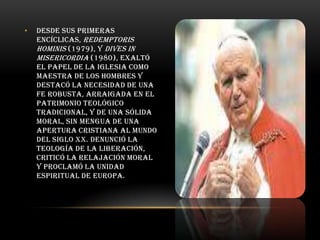 •

Desde sus primeras
encíclicas, Redemptoris
hominis (1979), y Dives in
misericordia (1980), exaltó
el papel de la Iglesia como
maestra de los hombres y
destacó la necesidad de una
fe robusta, arraigada en el
patrimonio teológico
tradicional, y de una sólida
moral, sin mengua de una
apertura cristiana al mundo
del siglo XX. Denunció la
Teología de la Liberación,
criticó la relajación moral
y proclamó la unidad
espiritual de Europa.

 