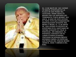 •

El 13 de mayo de 1981 sufrió
un grave atentado en la
Plaza de San Pedro del
Vaticano, donde resultó
herido por los disparos del
terrorista turco Mehmet Ali
Agca. A raíz de este suceso,
el Papa tuvo que permanecer
hospitalizado durante dos
meses y medio. El 13 de mayo
de 1982 sufrió un intento de
atentado en el Santuario de
Fátima durante su viaje a
Portugal. Sin embargo, el
pontífice continuó con su
labor evangelizadora,
visitando incansablemente
diversos países, en especial
los pueblos del Tercer Mundo
(África, Asia y América del
Sur).

 