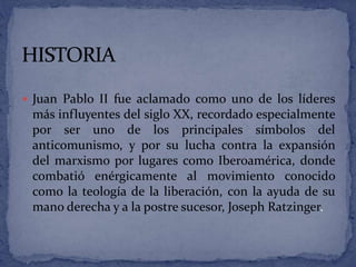  Juan Pablo II fue aclamado como uno de los líderes
más influyentes del siglo XX, recordado especialmente
por ser uno de los principales símbolos del
anticomunismo, y por su lucha contra la expansión
del marxismo por lugares como Iberoamérica, donde
combatió enérgicamente al movimiento conocido
como la teología de la liberación, con la ayuda de su
mano derecha y a la postre sucesor, Joseph Ratzinger.
 