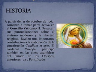 A partir del 11 de octubre de 1962,
comenzó a tomar parte activa en
el Concilio Vaticano II. Destacan
sus puntualizaciones sobre el
ateísmo moderno y la libertad
religiosa. Realizó una importante
contribución a la elaboración de la
constitución Gaudium et spes. El
cardenal Wojtyła participó
también en las cinco asambleas
del Sínodo de los Obispos,
anteriores a su Pontificado
 