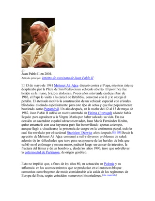 Juan Pablo II en 2004.
Artículo principal: Intento de asesinato de Juan Pablo II
El 13 de mayo de 1981 Mehmet Ali Ağca disparó contra el Papa, mientras éste se
desplazaba por la Plaza de San Pedro en un vehículo abierto. El pontífice fue
herido en la mano, brazo y abdomen. Pocos años más tarde en diciembre de
1983, el Papa lo visitó a la cárcel de Rebibbia, conversó con él y le otorgó el
perdón. El atentado motivó la construcción de un vehículo especial con cristales
blindados diseñado especialmente para este tipo de actos y que fue popularmente
bautizado como Papamóvil. Un año después, en la noche del 12 al 13 de mayo de
1982, Juan Pablo II sufrió un nuevo atentado en Fátima (Portugal) adonde había
llegado para agradecer a la Virgen María por haber salvado su vida. En esa
ocasión un sacerdote español ultraconservador, Juan María Fernández Krohn,
quiso ensartarlo con una bayoneta pero fue inmovilizado apenas a tiempo,
aunque llegó a visualizarse la presencia de sangre en la vestimenta papal, todo lo
cual fue revelado por el cardenal Stanislaw Dziwisz años después.[13] [14] Desde la
agresión de Mehmet Ali Ağca comenzó a sufrir diversos problemas de salud:
además de las dificultades que tuvo para recuperarse de las heridas de bala que
sufrió en el estómago y en una mano, padeció luego un cáncer de intestino, la
fractura del fémur y de un hombro y, desde los años 1990, tuvo que sobrellevar
la enfermedad de Parkinson, de origen genético.
Esto no impidió que, a fines de los años 80, su actuación en Polonia y su
influencia en los acontecimientos que se producían en el entonces bloque
comunista contribuyeran de modo considerable a la caída de los regímenes de
Europa del Este, según coinciden numerosos historiadores.[cita requerida]
 