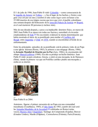 El 1 de julio de 1986, Juan Pablo II visitó Colombia —como consecuencia de
la tragedia de Armero en Tolima— y fue al lugar de los hechos, y frente a una
gran cruz oró por un rato y nombró el sitio como lugar santo en honor a los
25 000 muertos de esa trágica escena que tuvo que vivir el pueblo colombiano
una semana después del holocausto de la toma del Palacio de Justicia en Bogotá,
en el cual murieron 80 personas (o incluso más).
Más de una década después, y pese a su implacable deterioro físico, en marzo de
2003 Juan Pablo II se opuso con todas sus fuerzas y autoridad a la invasión
estadounidense de Irak.[15] En esa misión evidenció la misma determinación que
había mostrado al inicio de su pontificado para mediar el Conflicto del
Beagle entre Argentina y Chile en 1978, cuando se encontraban al borde de un
enfrentamiento.
Entre los principales episodios de su pontificado está la primera visita de un Papa
a una iglesia luterana (Roma, 1983), la primera a una sinagoga (Roma, 1986),
la Jornada Mundial de Oración por la Paz (Asís, 1986) y la excomunión del
obispo Marcel Lefebvre (1988). Ese año se produjo un hecho histórico: Juan
Pablo II visitó un país ortodoxo, Grecia, y entró en una mezquita, la de Damasco
(Siria), siendo la primera vez que un Pontífice católico pisaba una mezquita y
oraba en su interior.
Juan Pablo II en 2004.
Asimismo, figuran el primer encuentro de un Papa con una comunidad
musulmana (Casablanca, 1985), el Año Santo de 1983, a partir del cual creó
las Jornadas Mundiales de la Juventud,[16] celebradas en Roma (varias
veces), Buenos Aires (Argentina), Santiago de Compostela (España), Denver
(Estados Unidos), Manila (Filipinas), Czestochowa (Polonia), París (Francia),
 