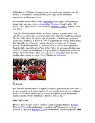 habitación en el Vaticano se apagaron por un instante para comunicar de esta
manera el momento de su fallecimiento, pero luego fueron encendidas
nuevamente y así permanecieron.
Su muerte se produjo debido a una septicemia y a un colapso cardiopulmonar
irreversible, agravado por su enfermedad de Parkinson. Tenía 84 años y 11
meses. En su agonía, le dictó a su secretario, Stanisław Dziwisz, una carta en la
que decía:
"Soy feliz, séanlo también ustedes. No quiero lágrimas. Recemos juntos con
satisfacción. En la Virgen confío todo felizmente". El portavoz del Papa, Joaquín
Navarro Valls afirmó inicialmente que el pontífice, en sus últimos momentos,
dedicó unas palabras a la multitud, sobre todo gente joven, reunida en la Plaza de
San Pedro (Yo los he buscado y ahora ellos vienen a buscarme, les doy las
gracias), haciendo el gesto de la bendición hacia la ventana de sus aposentos,
hacia los fieles apostados en la Plaza de San Pedro. Sin embargo, el médico que
certificó la muerte ha señalado que el Papa permaneció inconsciente durante los
últimos cincuenta minutos de su vida y que, por lo tanto, tales frases tuvo que
decirlas al menos una hora antes de su fallecimiento.[cita requerida]
Su funeral.
Los funerales manifestaron el alto grado de aprecio que sentían por Juan Pablo II,
no sólo mandatarios de muchos países,[30] sino también gente de toda condición
social. Tuvieron una alta resonancia política por algunos gestos inesperados,
como el saludo entre los mandatarios de Israel, Irán y Siria.[31]
Juan Pablo Magno
Después de su muerte, muchos católicos, desde el cardenal británico Cormac
Murphy-O'Connor hasta el periódico no oficial del Vaticano L'Osservatore
Romano, o su sucesor Benedicto XVI se han referido a Juan Pablo II como Juan
 