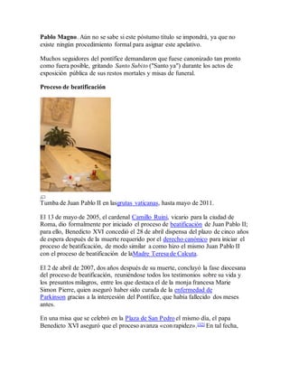 Pablo Magno. Aún no se sabe si este póstumo título se impondrá, ya que no
existe ningún procedimiento formal para asignar este apelativo.
Muchos seguidores del pontífice demandaron que fuese canonizado tan pronto
como fuera posible, gritando Santo Subito ("Santo ya") durante los actos de
exposición pública de sus restos mortales y misas de funeral.
Proceso de beatificación
Tumba de Juan Pablo II en lasgrutas vaticanas, hasta mayo de 2011.
El 13 de mayo de 2005, el cardenal Camillo Ruini, vicario para la ciudad de
Roma, dio formalmente por iniciado el proceso de beatificación de Juan Pablo II;
para ello, Benedicto XVI concedió el 28 de abril dispensa del plazo de cinco años
de espera después de la muerte requerido por el derecho canónico para iniciar el
proceso de beatificación, de modo similar a como hizo el mismo Juan Pablo II
con el proceso de beatificación de laMadre Teresa de Calcuta.
El 2 de abril de 2007, dos años después de su muerte, concluyó la fase diocesana
del proceso de beatificación, reuniéndose todos los testimonios sobre su vida y
los presuntos milagros, entre los que destaca el de la monja francesa Marie
Simon Pierre, quien aseguró haber sido curada de la enfermedad de
Parkinson gracias a la intercesión del Pontífice, que había fallecido dos meses
antes.
En una misa que se celebró en la Plaza de San Pedro el mismo día, el papa
Benedicto XVI aseguró que el proceso avanza «con rapidez».[32] En tal fecha,
 