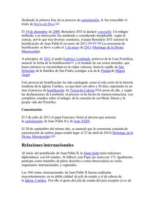 finalizada la primera fase de su proceso de canonización, le fue concedido el
título de Siervo de Dios.[33]
El 19 de diciembre de 2009, Benedicto XVI lo declaró venerable. Un milagro
atribuido a su intercesión fue analizado y considerado inexplicable según la
ciencia, por lo que tras diversas reuniones, el papa Benedicto XVI autorizó la
beatificación de Juan Pablo II en enero de 2011.[34] [35] [36] La ceremonia de
beatificación se llevó a cabo el 1 de mayo de 2011 (Domingo de la Divina
Misericordia).
A principios de 2011 el padre Federico Lombardi, portavoz de la Casa Pontificia,
anunció la fecha de la beatificación[37] y el traslado de sus restos mortales, que
hasta entonces se encontraban en la cripta vaticana, hasta la capilla de San
Sebastián de la Basílica de San Pedro, contigua a la de la Piedad de Miguel
Ángel.
Este proceso de beatificación ha sido catalogado como el más corto de la historia
moderna de la Iglesia Católica, ya que duró seis años y 30 días, superando en un
mes el proceso de beatificación de Teresa de Calcuta.[38]A pesar de ello, y según
las declaraciones de Lombardi, el proceso se ha hecho de manera minuciosa, con
completos estudios sobre el milagro de la curación de sor Marie Simon y la
propia vida del Pontífice.
Canonización
El 5 de julio de 2013 el papa Francisco firmó el decreto que autoriza
la canonización de Juan Pablo II y de Juan XXIII.
El 30 de septiembre del mismo año, se anunció que la ceremonia conjunta de
canonización de ambos papas tendrá lugar el 27 de abril de 2014 (Domingo de la
Divina Misericordia).[39]
Relaciones internacionales
Al inicio del pontificado de Juan Pablo II, la Santa Sede tenía relaciones
diplomáticas con 84 estados. Al fallecer este Papa, las tenía con 173. Igualmente,
participa como miembro de pleno derecho o como observadora en varios
organismos internacionales y regionales.
Las 104 visitas internacionales de Juan Pablo II fueron realizadas
mayoritariamente en su doble calidad de jefe de estado y el de cabeza de
la Iglesia Católica. Por ello el gesto del jefe de estado del país receptor (si es de
 