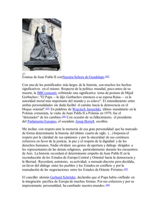 Estatua de Juan Pablo II conNuestra Señora de Guadalupe.[42]
Con uno de los pontificados más largos de la historia, son muchos los hechos
significativos en el mismo. Respecto de la política mundial, poco antes de su
muerte, la BBCcomentó, refiriendo una significativa toma de postura de Mijail
Gorbachov: "El Papa —le dijo Gorbachov entonces a su esposa Raisa— es la
autoridad moral más importante del mundo y es eslavo". El entendimiento entre
ambas personalidades sin duda facilitó el camino hacia la democracia en el
bloque oriental".[43] En palabras de Wojciech Jaruzelski, último mandatario en la
Polonia comunista, la visita de Juan Pablo II a Polonia en 1979, fue el
"detonador" de los cambios.[44] Con ocasión de su fallecimiento, el presidente
del Parlamento Europeo, el socialista Josep Borrell, escribía:
Me inclino con respeto ante la memoria de esa gran personalidad que ha marcado
de forma determinante la historia del último cuarto de siglo. (...) Imponía el
respeto por la claridad de sus opiniones y por la sinceridad de sus continuos
esfuerzos en favor de la justicia, la paz y el respeto de la dignidad y de los
derechos humanos. Nadie olvidará sus gestos de apertura y diálogo dirigidos a
los representantes de las demás religiones, particularmente durante los encuentros
de Asís. La historia recordará el determinante empeño de Juan Pablo II en la
reconducción de los Estados de Europa Central y Oriental hacia la democracia y
la libertad. Recordará, asimismo, su actividad, a menudo discreta pero decidida,
en favor del diálogo entre los pueblos y los Estados en conflicto y por la
reanudación de las negociaciones entre los Estados de Oriente Próximo.[45]
El canciller alemán Gerhard Schröder, declaraba que el Papa había «influido en
la integración pacífica de Europa de muchas formas. Por sus esfuerzos y por su
impresionante personalidad, ha cambiado nuestro mundo».[46]
 